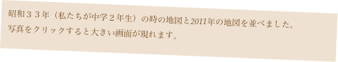 昭和３３年（私たちが中学２年生）の時の地図と2011年の地図を並べました。
写真をクリックすると大きい画面が現れます。